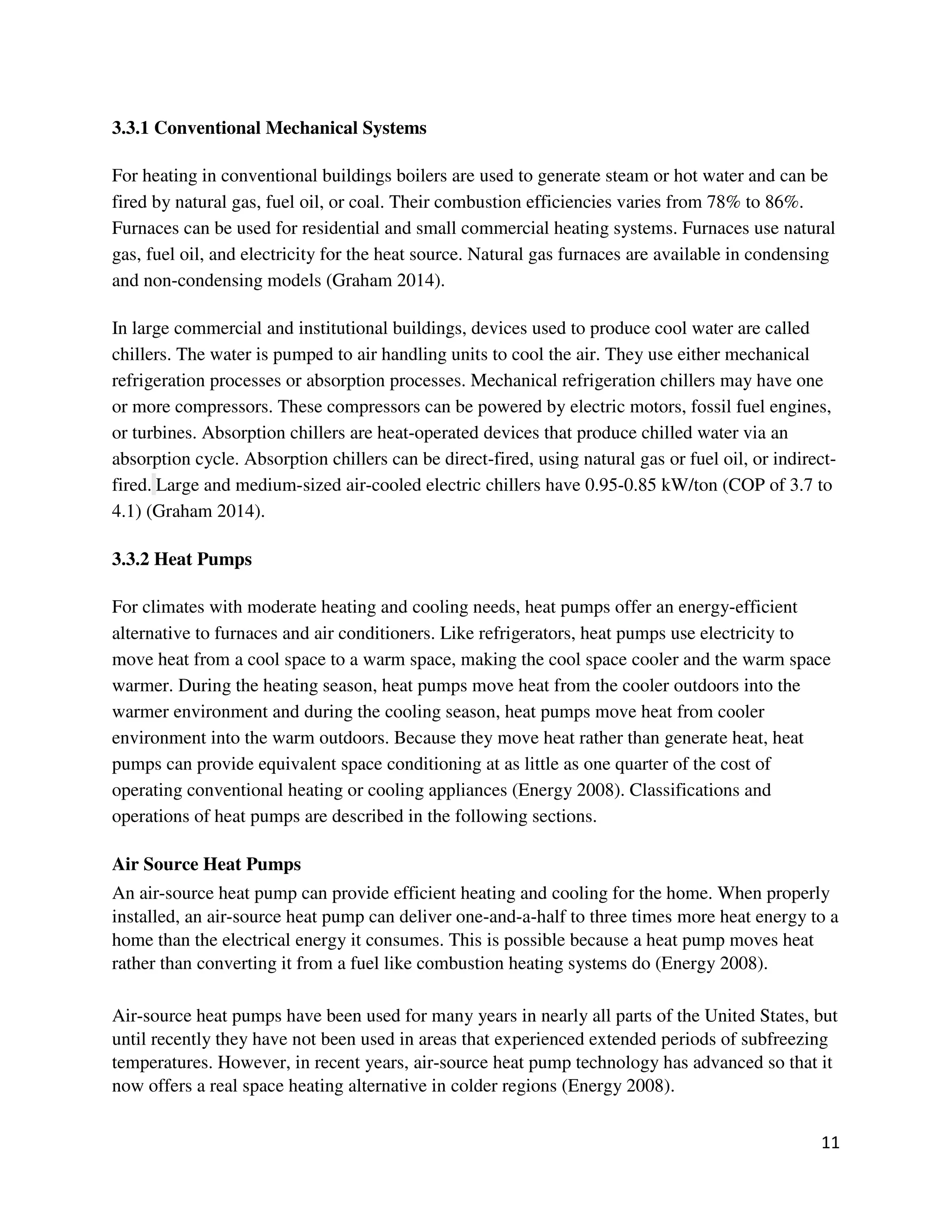 11
3.3.1 Conventional Mechanical Systems
For heating in conventional buildings boilers are used to generate steam or hot water and can be
fired by natural gas, fuel oil, or coal. Their combustion efficiencies varies from 78% to 86%.
Furnaces can be used for residential and small commercial heating systems. Furnaces use natural
gas, fuel oil, and electricity for the heat source. Natural gas furnaces are available in condensing
and non-condensing models (Graham 2014).
In large commercial and institutional buildings, devices used to produce cool water are called
chillers. The water is pumped to air handling units to cool the air. They use either mechanical
refrigeration processes or absorption processes. Mechanical refrigeration chillers may have one
or more compressors. These compressors can be powered by electric motors, fossil fuel engines,
or turbines. Absorption chillers are heat-operated devices that produce chilled water via an
absorption cycle. Absorption chillers can be direct-fired, using natural gas or fuel oil, or indirect-
fired. Large and medium-sized air-cooled electric chillers have 0.95-0.85 kW/ton (COP of 3.7 to
4.1) (Graham 2014).
3.3.2 Heat Pumps
For climates with moderate heating and cooling needs, heat pumps offer an energy-efficient
alternative to furnaces and air conditioners. Like refrigerators, heat pumps use electricity to
move heat from a cool space to a warm space, making the cool space cooler and the warm space
warmer. During the heating season, heat pumps move heat from the cooler outdoors into the
warmer environment and during the cooling season, heat pumps move heat from cooler
environment into the warm outdoors. Because they move heat rather than generate heat, heat
pumps can provide equivalent space conditioning at as little as one quarter of the cost of
operating conventional heating or cooling appliances (Energy 2008). Classifications and
operations of heat pumps are described in the following sections.
Air Source Heat Pumps
An air-source heat pump can provide efficient heating and cooling for the home. When properly
installed, an air-source heat pump can deliver one-and-a-half to three times more heat energy to a
home than the electrical energy it consumes. This is possible because a heat pump moves heat
rather than converting it from a fuel like combustion heating systems do (Energy 2008).
Air-source heat pumps have been used for many years in nearly all parts of the United States, but
until recently they have not been used in areas that experienced extended periods of subfreezing
temperatures. However, in recent years, air-source heat pump technology has advanced so that it
now offers a real space heating alternative in colder regions (Energy 2008).
 