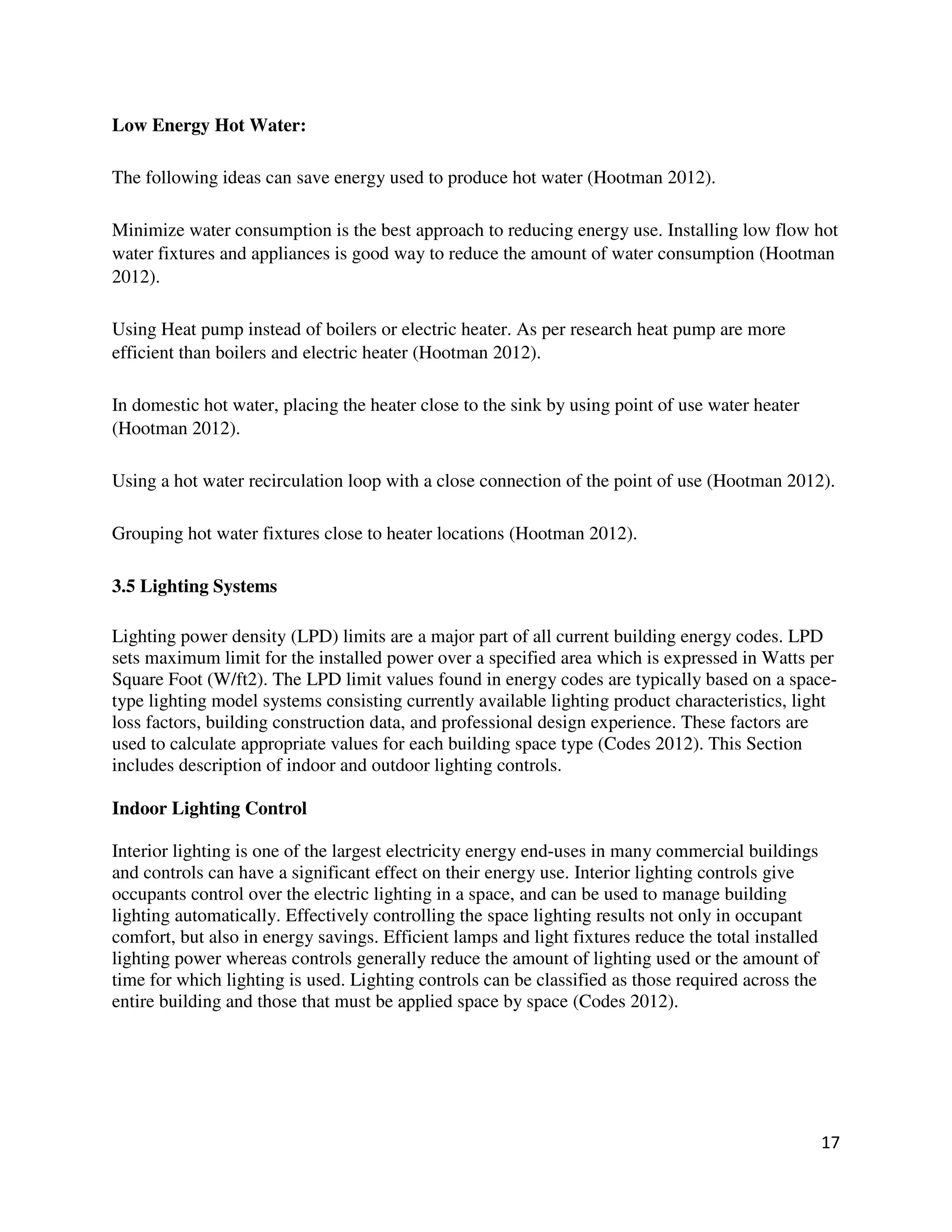 17
Low Energy Hot Water:
The following ideas can save energy used to produce hot water (Hootman 2012).
Minimize water consumption is the best approach to reducing energy use. Installing low flow hot
water fixtures and appliances is good way to reduce the amount of water consumption (Hootman
2012).
Using Heat pump instead of boilers or electric heater. As per research heat pump are more
efficient than boilers and electric heater (Hootman 2012).
In domestic hot water, placing the heater close to the sink by using point of use water heater
(Hootman 2012).
Using a hot water recirculation loop with a close connection of the point of use (Hootman 2012).
Grouping hot water fixtures close to heater locations (Hootman 2012).
3.5 Lighting Systems
Lighting power density (LPD) limits are a major part of all current building energy codes. LPD
sets maximum limit for the installed power over a specified area which is expressed in Watts per
Square Foot (W/ft2). The LPD limit values found in energy codes are typically based on a space-
type lighting model systems consisting currently available lighting product characteristics, light
loss factors, building construction data, and professional design experience. These factors are
used to calculate appropriate values for each building space type (Codes 2012). This Section
includes description of indoor and outdoor lighting controls.
Indoor Lighting Control
Interior lighting is one of the largest electricity energy end-uses in many commercial buildings
and controls can have a significant effect on their energy use. Interior lighting controls give
occupants control over the electric lighting in a space, and can be used to manage building
lighting automatically. Effectively controlling the space lighting results not only in occupant
comfort, but also in energy savings. Efficient lamps and light fixtures reduce the total installed
lighting power whereas controls generally reduce the amount of lighting used or the amount of
time for which lighting is used. Lighting controls can be classified as those required across the
entire building and those that must be applied space by space (Codes 2012).
 