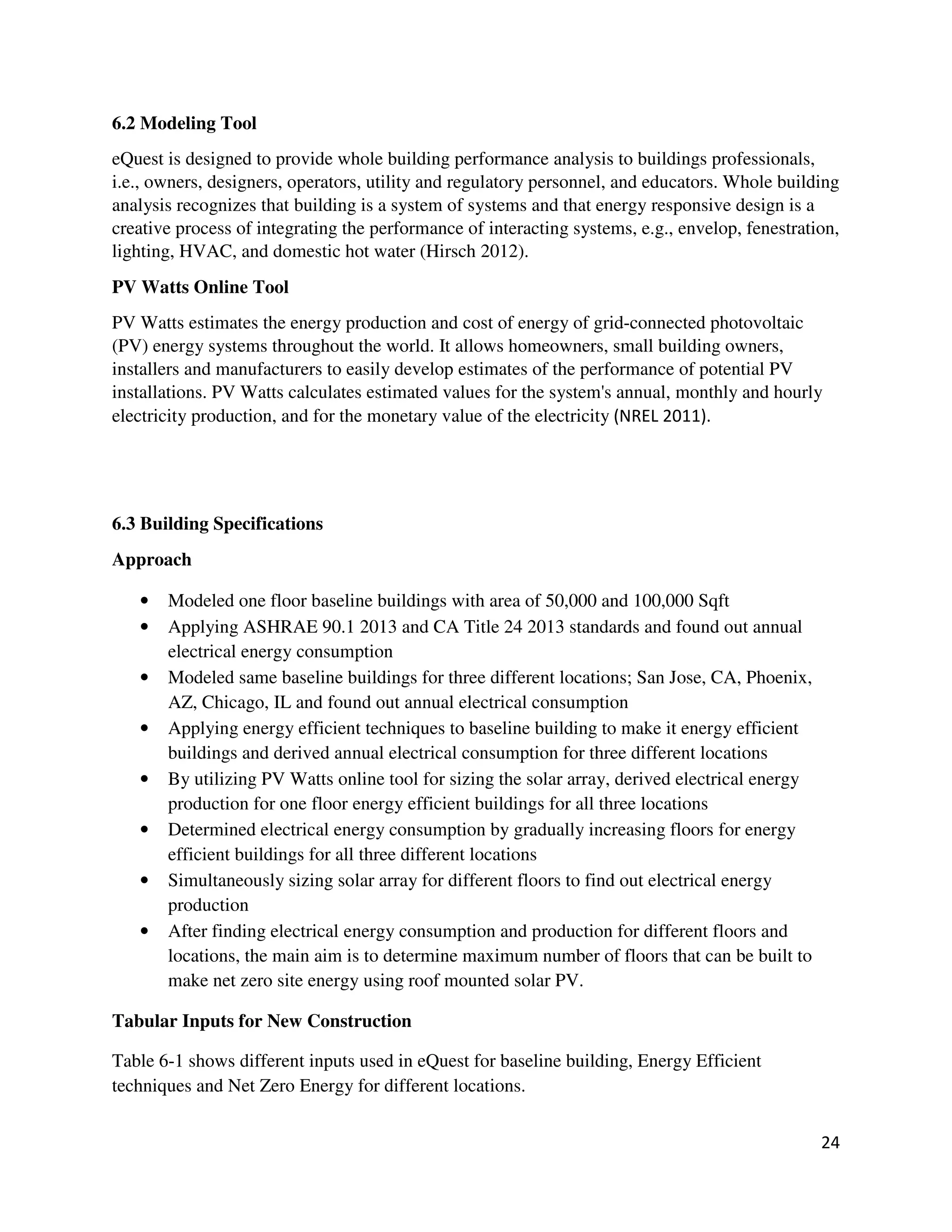 24
6.2 Modeling Tool
eQuest is designed to provide whole building performance analysis to buildings professionals,
i.e., owners, designers, operators, utility and regulatory personnel, and educators. Whole building
analysis recognizes that building is a system of systems and that energy responsive design is a
creative process of integrating the performance of interacting systems, e.g., envelop, fenestration,
lighting, HVAC, and domestic hot water (Hirsch 2012).
PV Watts Online Tool
PV Watts estimates the energy production and cost of energy of grid-connected photovoltaic
(PV) energy systems throughout the world. It allows homeowners, small building owners,
installers and manufacturers to easily develop estimates of the performance of potential PV
installations. PV Watts calculates estimated values for the system's annual, monthly and hourly
electricity production, and for the monetary value of the electricity (NREL 2011).
6.3 Building Specifications
Approach
• Modeled one floor baseline buildings with area of 50,000 and 100,000 Sqft
• Applying ASHRAE 90.1 2013 and CA Title 24 2013 standards and found out annual
electrical energy consumption
• Modeled same baseline buildings for three different locations; San Jose, CA, Phoenix,
AZ, Chicago, IL and found out annual electrical consumption
• Applying energy efficient techniques to baseline building to make it energy efficient
buildings and derived annual electrical consumption for three different locations
• By utilizing PV Watts online tool for sizing the solar array, derived electrical energy
production for one floor energy efficient buildings for all three locations
• Determined electrical energy consumption by gradually increasing floors for energy
efficient buildings for all three different locations
• Simultaneously sizing solar array for different floors to find out electrical energy
production
• After finding electrical energy consumption and production for different floors and
locations, the main aim is to determine maximum number of floors that can be built to
make net zero site energy using roof mounted solar PV.
Tabular Inputs for New Construction
Table 6-1 shows different inputs used in eQuest for baseline building, Energy Efficient
techniques and Net Zero Energy for different locations.
 