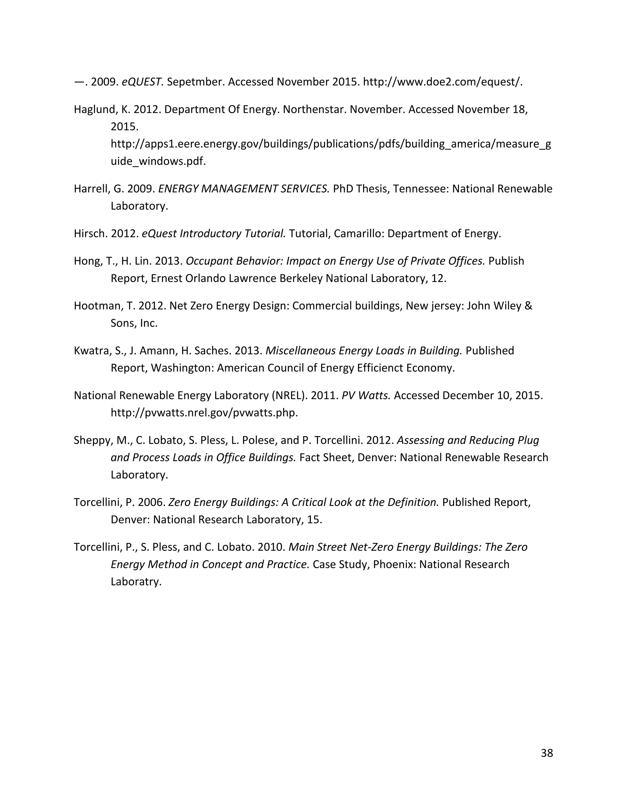 38
—. 2009. eQUEST. Sepetmber. Accessed November 2015. http://www.doe2.com/equest/.
Haglund, K. 2012. Department Of Energy. Northenstar. November. Accessed November 18,
2015.
http://apps1.eere.energy.gov/buildings/publications/pdfs/building_america/measure_g
uide_windows.pdf.
Harrell, G. 2009. ENERGY MANAGEMENT SERVICES. PhD Thesis, Tennessee: National Renewable
Laboratory.
Hirsch. 2012. eQuest Introductory Tutorial. Tutorial, Camarillo: Department of Energy.
Hong, T., H. Lin. 2013. Occupant Behavior: Impact on Energy Use of Private Offices. Publish
Report, Ernest Orlando Lawrence Berkeley National Laboratory, 12.
Hootman, T. 2012. Net Zero Energy Design: Commercial buildings, New jersey: John Wiley &
Sons, Inc.
Kwatra, S., J. Amann, H. Saches. 2013. Miscellaneous Energy Loads in Building. Published
Report, Washington: American Council of Energy Efficienct Economy.
National Renewable Energy Laboratory (NREL). 2011. PV Watts. Accessed December 10, 2015.
http://pvwatts.nrel.gov/pvwatts.php.
Sheppy, M., C. Lobato, S. Pless, L. Polese, and P. Torcellini. 2012. Assessing and Reducing Plug
and Process Loads in Office Buildings. Fact Sheet, Denver: National Renewable Research
Laboratory.
Torcellini, P. 2006. Zero Energy Buildings: A Critical Look at the Definition. Published Report,
Denver: National Research Laboratory, 15.
Torcellini, P., S. Pless, and C. Lobato. 2010. Main Street Net-Zero Energy Buildings: The Zero
Energy Method in Concept and Practice. Case Study, Phoenix: National Research
Laboratry.
 
