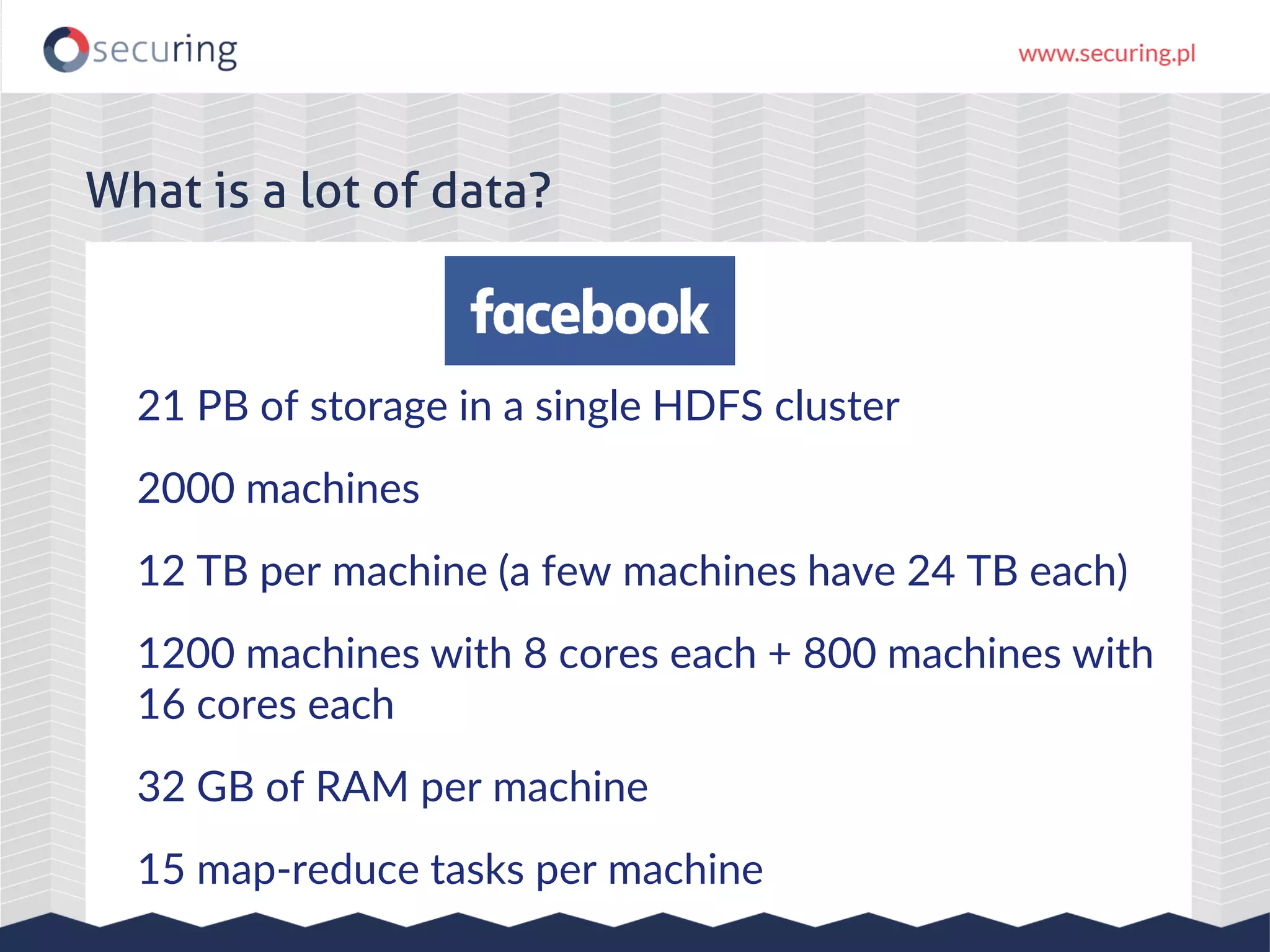 21 PB of storage in a single HDFS cluster 2000 machines 12 TB per machine (a few machines have 24 TB each) 1200 machines with 8 cores each + 800 machines with 16 cores each 32 GB of RAM per machine 15 map-reduce tasks per machine What is a lot of data? 
