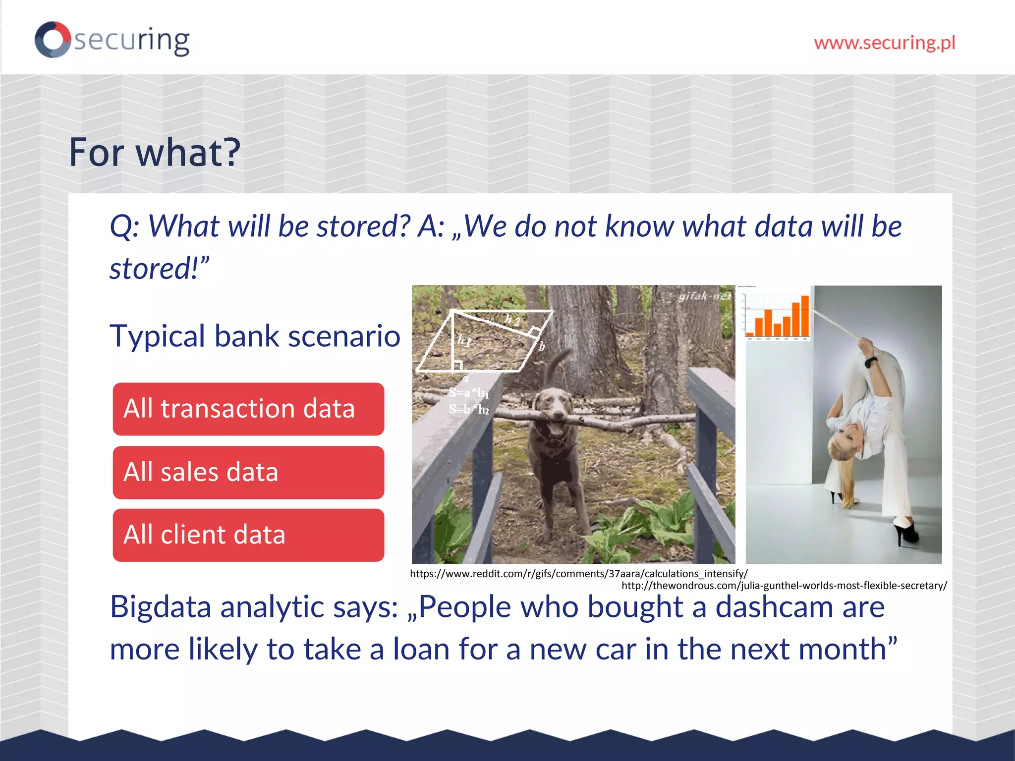 Q: What will be stored? A: „We do not know what data will be stored!” Typical bank scenario Bigdata analytic says: „People who bought a dashcam are more likely to take a loan for a new car in the next month” For what? All transaction data All sales data All client data http://thewondrous.com/julia-gunthel-worlds-most-flexible-secretary/ https://www.reddit.com/r/gifs/comments/37aara/calculations_intensify/ 