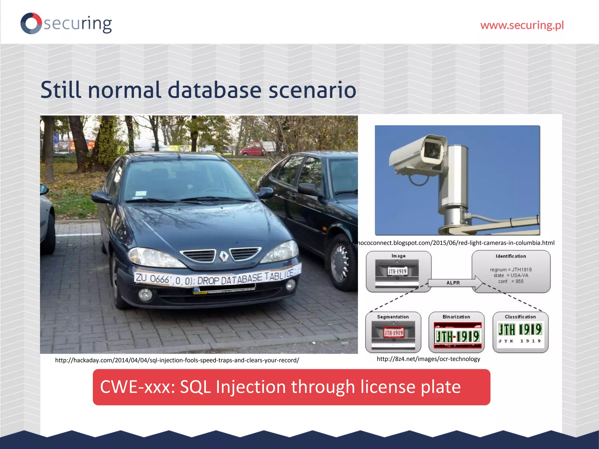 Still normal database scenario CWE-xxx: SQL Injection through license plate http://hackaday.com/2014/04/04/sql-injection-fools-speed-traps-and-clears-your-record/ http://hococonnect.blogspot.com/2015/06/red-light-cameras-in-columbia.html http://8z4.net/images/ocr-technology 
