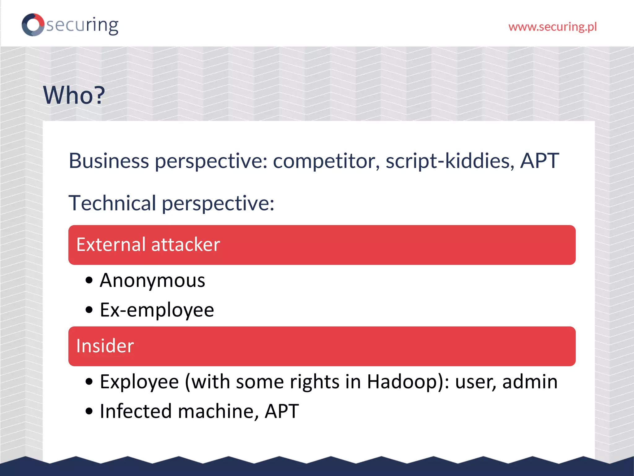Business perspective: competitor, script-kiddies, APT
Technical perspective:
Who?
External attacker
• Anonymous
• Ex-employee
Insider
• Exployee (with some rights in Hadoop): user, admin
• Infected machine, APT
 