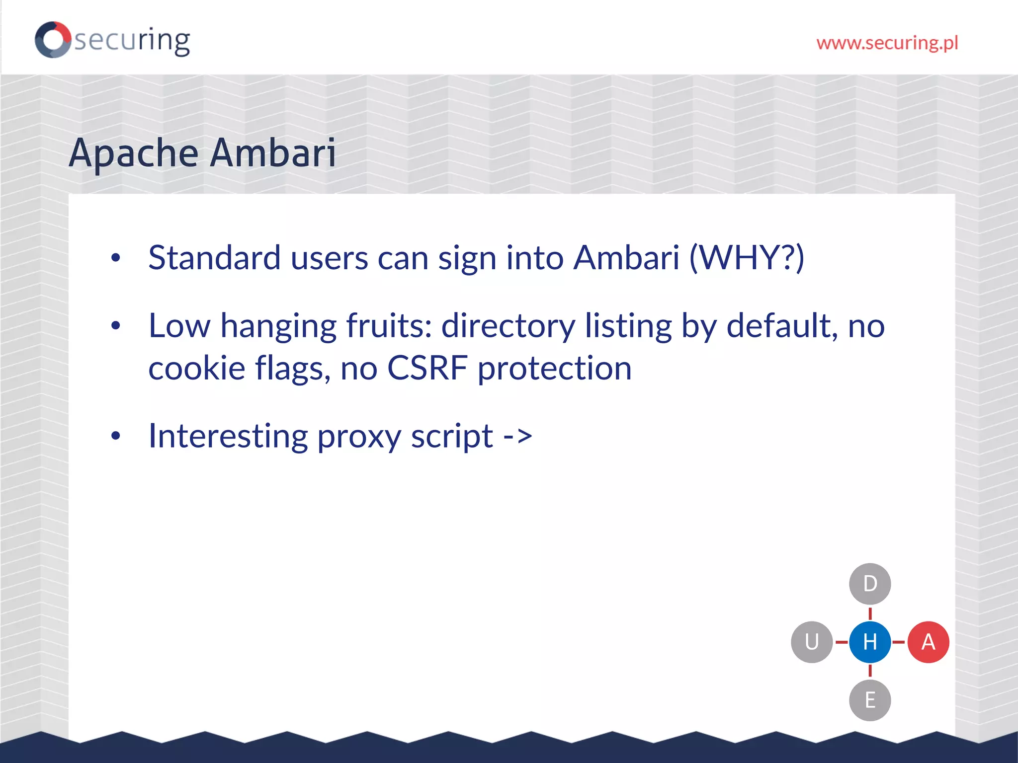 Apache Ambari
• Standard users can sign into Ambari (WHY?)
• Low hanging fruits: directory listing by default, no
cookie flags, no CSRF protection
• Interesting proxy script ->
H
D
A
E
U
 