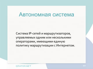 Автономная система


Система IP-сетей и маршрутизаторов,
управляемых одним или несколькими
операторами, имеющими единую
политику маршрутизации с Интернетом.




                                       10
 