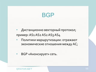 BGP

• Дистанционно векторный протокол;
пример: AS1 AS2 AS2 AS3 AS4
• Политики маршрутизации: отражают
   экономические отношения между АС;

•   BGP «Анонсирует» сеть.



                                       12
 