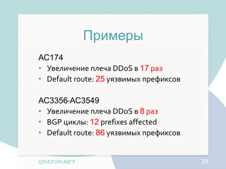 Примеры
АС174
• Увеличение плеча DDoS в 17 раз
• Default route: 25 уязвимых префиксов

АС3356-АС3549
• Увеличение плеча DDoS в 8 раз
• BGP циклы: 12 prefixes affected
• Default route: 86 уязвимых префиксов


                                         39
 