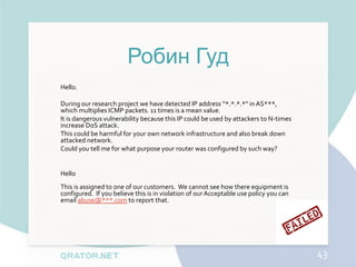 Робин Гуд
Hello.

During our research project we have detected IP address “*.*.*.*" in AS***,
which multiplies ICMP packets. 11 times is a mean value.
It is dangerous vulnerability because this IP could be used by attackers to N-times
increase DoS attack.
This could be harmful for your own network infrastructure and also break down
attacked network.
Could you tell me for what purpose your router was configured by such way?


Hello
This is assigned to one of our customers. We cannot see how there equipment is
configured. If you believe this is in violation of our Acceptable use policy you can
email abuse@***.com to report that.




                                                                                       43
 