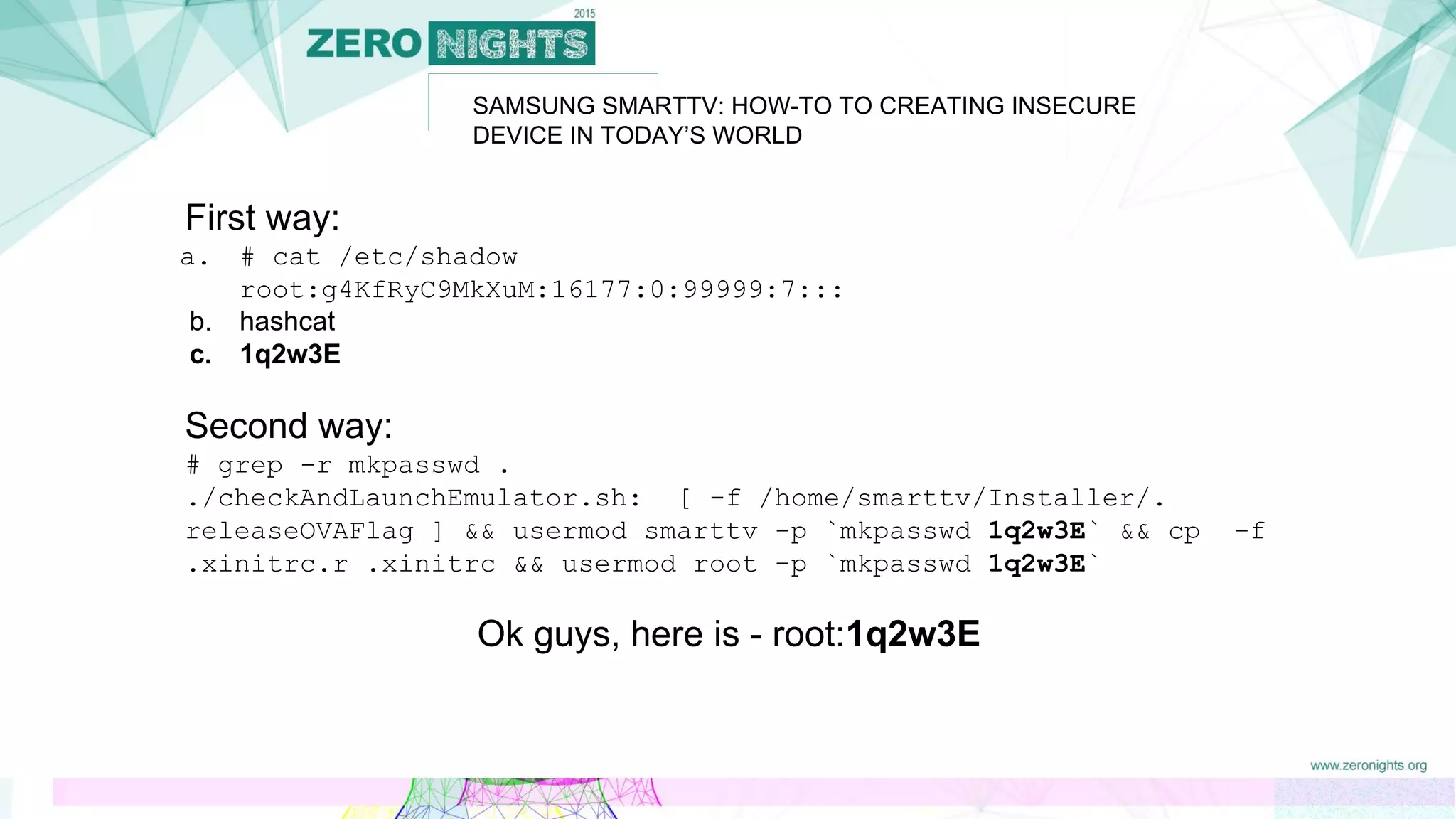 First way:
a. # cat /etc/shadow
root:g4KfRyC9MkXuM:16177:0:99999:7:::
b. hashcat
c. 1q2w3E
Second way:
# grep -r mkpasswd .
./checkAndLaunchEmulator.sh: [ -f /home/smarttv/Installer/.
releaseOVAFlag ] && usermod smarttv -p `mkpasswd 1q2w3E` && cp -f
.xinitrc.r .xinitrc && usermod root -p `mkpasswd 1q2w3E`
Ok guys, here is - root:1q2w3E
SAMSUNG SMARTTV: HOW-TO TO CREATING INSECURE
DEVICE IN TODAY’S WORLD
 