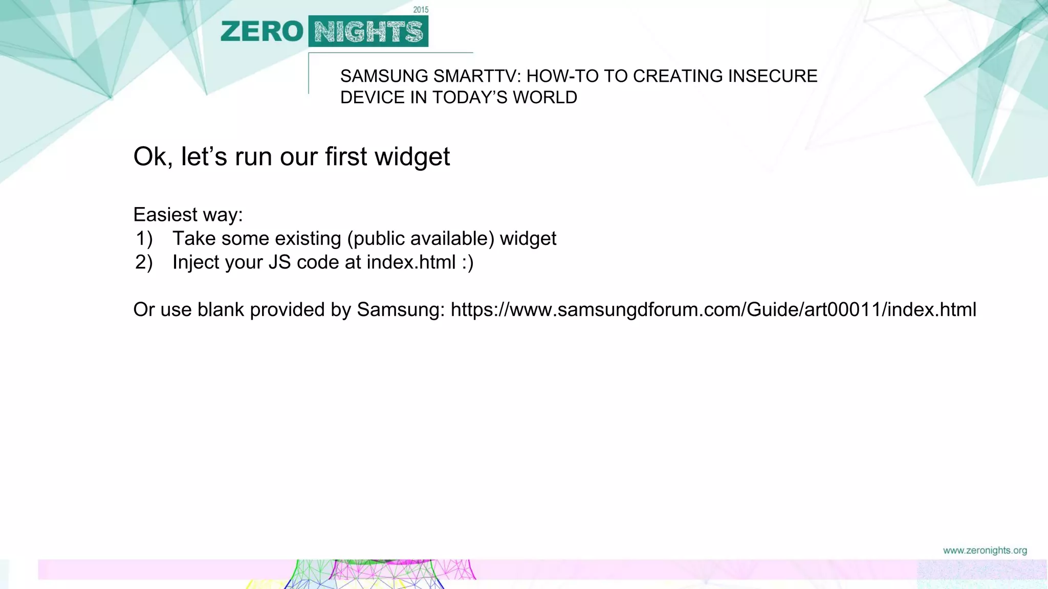 Ok, let’s run our first widget
Easiest way:
1) Take some existing (public available) widget
2) Inject your JS code at index.html :)
Or use blank provided by Samsung: https://www.samsungdforum.com/Guide/art00011/index.html
SAMSUNG SMARTTV: HOW-TO TO CREATING INSECURE
DEVICE IN TODAY’S WORLD
 