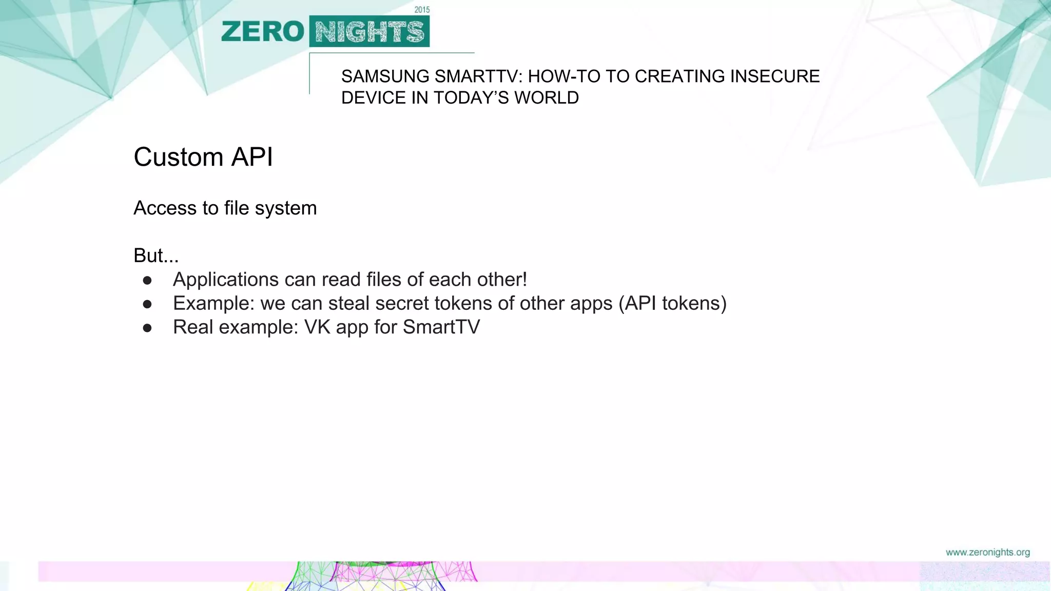 SAMSUNG SMARTTV: HOW-TO TO CREATING INSECURE
DEVICE IN TODAY’S WORLD
Custom API
Access to file system
But...
● Applications can read files of each other!
● Example: we can steal secret tokens of other apps (API tokens)
● Real example: VK app for SmartTV
 