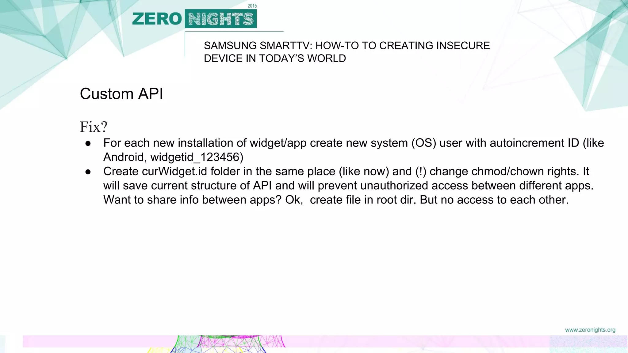 SAMSUNG SMARTTV: HOW-TO TO CREATING INSECURE
DEVICE IN TODAY’S WORLD
Custom API
Fix?
● For each new installation of widget/app create new system (OS) user with autoincrement ID (like
Android, widgetid_123456)
● Create curWidget.id folder in the same place (like now) and (!) change chmod/chown rights. It
will save current structure of API and will prevent unauthorized access between different apps.
Want to share info between apps? Ok, create file in root dir. But no access to each other.
 