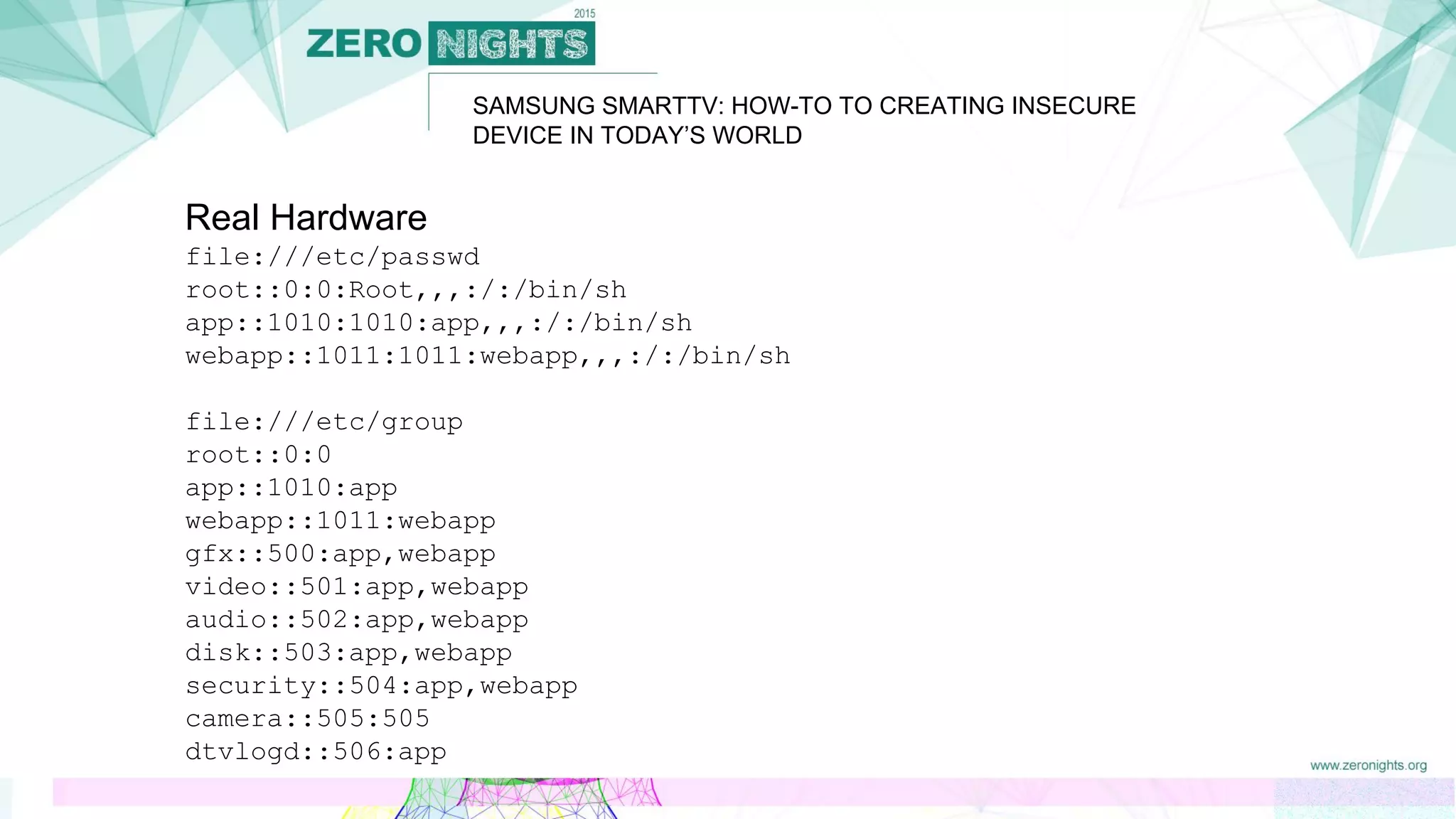 SAMSUNG SMARTTV: HOW-TO TO CREATING INSECURE
DEVICE IN TODAY’S WORLD
Real Hardware
file:///etc/passwd
root::0:0:Root,,,:/:/bin/sh
app::1010:1010:app,,,:/:/bin/sh
webapp::1011:1011:webapp,,,:/:/bin/sh
file:///etc/group
root::0:0
app::1010:app
webapp::1011:webapp
gfx::500:app,webapp
video::501:app,webapp
audio::502:app,webapp
disk::503:app,webapp
security::504:app,webapp
camera::505:505
dtvlogd::506:app
 