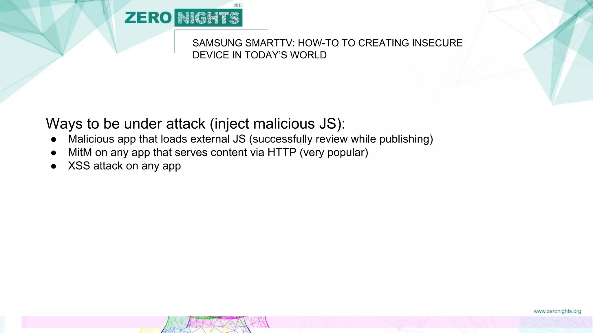 SAMSUNG SMARTTV: HOW-TO TO CREATING INSECURE
DEVICE IN TODAY’S WORLD
Ways to be under attack (inject malicious JS):
● Malicious app that loads external JS (successfully review while publishing)
● MitM on any app that serves content via HTTP (very popular)
● XSS attack on any app
 
