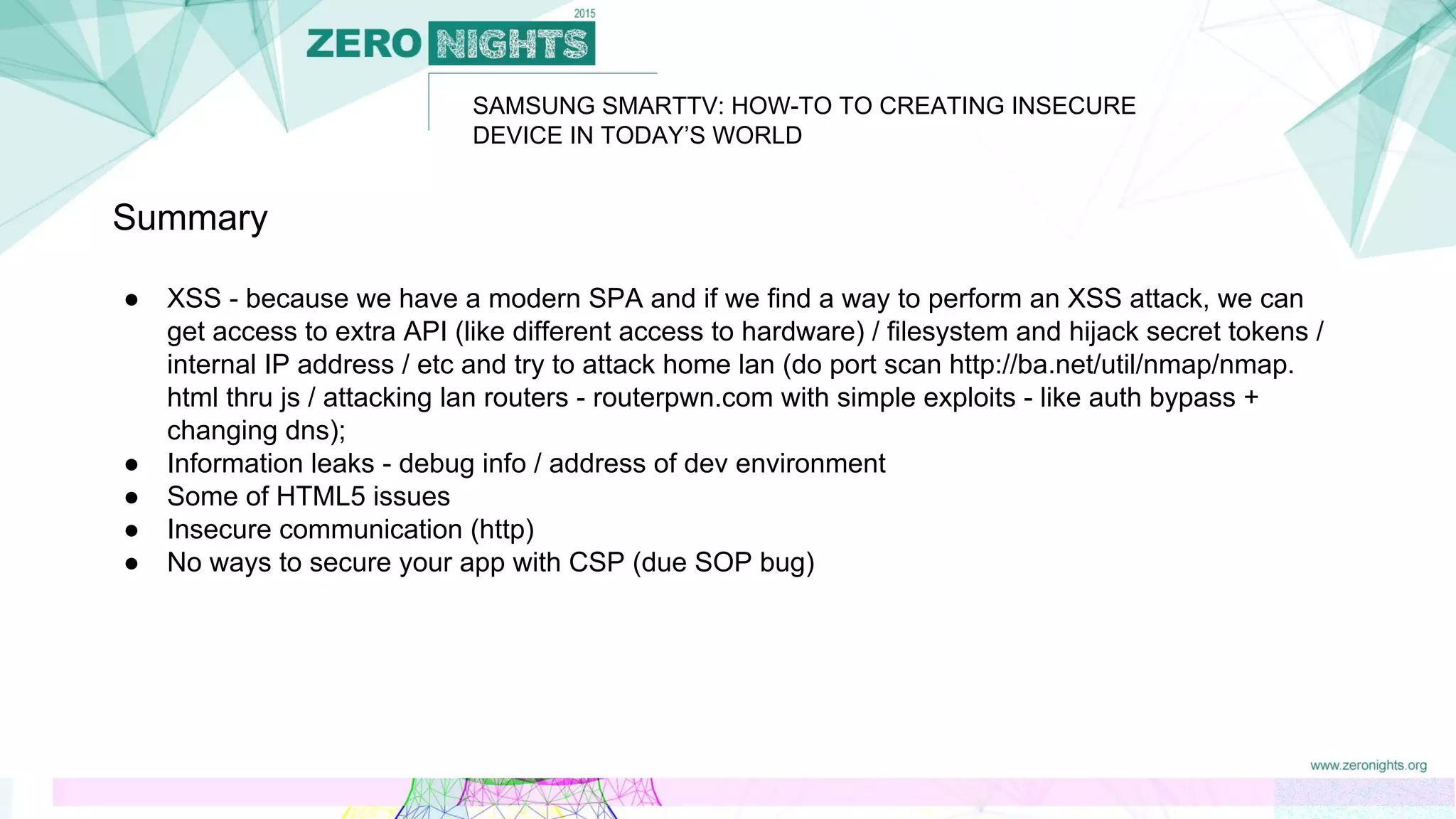 SAMSUNG SMARTTV: HOW-TO TO CREATING INSECURE
DEVICE IN TODAY’S WORLD
Summary
● XSS - because we have a modern SPA and if we find a way to perform an XSS attack, we can
get access to extra API (like different access to hardware) / filesystem and hijack secret tokens /
internal IP address / etc and try to attack home lan (do port scan http://ba.net/util/nmap/nmap.
html thru js / attacking lan routers - routerpwn.com with simple exploits - like auth bypass +
changing dns);
● Information leaks - debug info / address of dev environment
● Some of HTML5 issues
● Insecure communication (http)
● No ways to secure your app with CSP (due SOP bug)
 