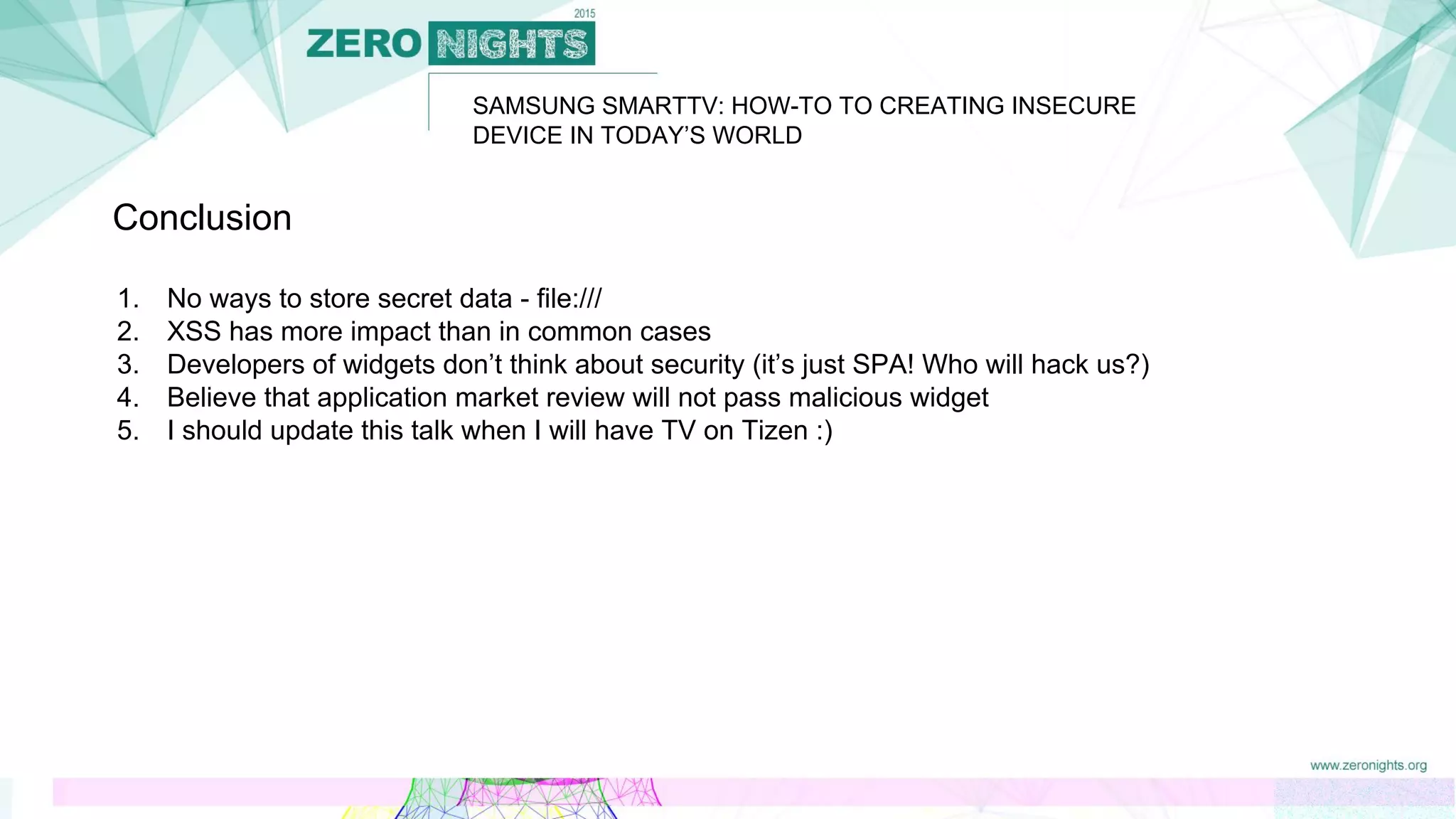SAMSUNG SMARTTV: HOW-TO TO CREATING INSECURE
DEVICE IN TODAY’S WORLD
Conclusion
1. No ways to store secret data - file:///
2. XSS has more impact than in common cases
3. Developers of widgets don’t think about security (it’s just SPA! Who will hack us?)
4. Believe that application market review will not pass malicious widget
5. I should update this talk when I will have TV on Tizen :)
 