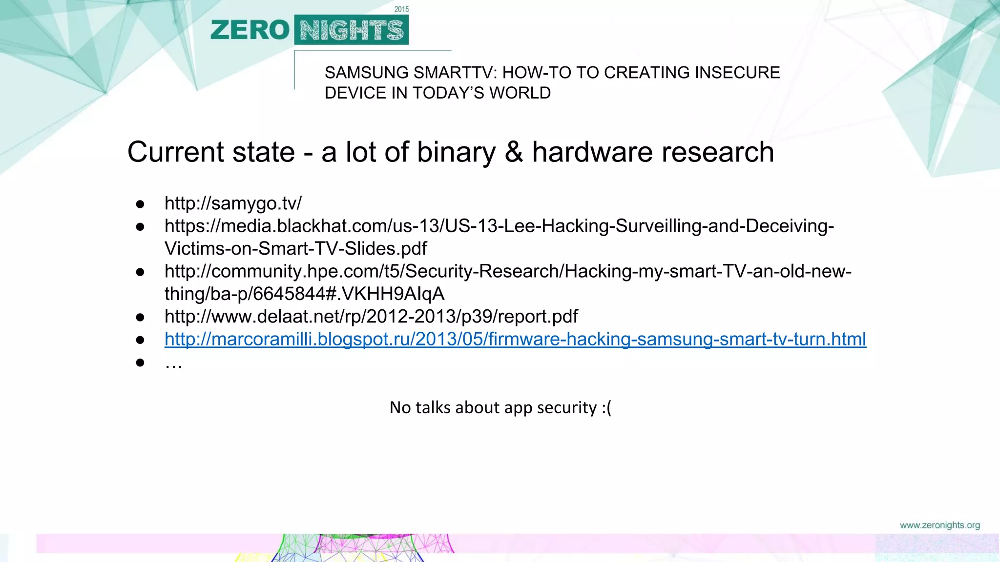 SAMSUNG SMARTTV: HOW-TO TO CREATING INSECURE
DEVICE IN TODAY’S WORLD
Current state - a lot of binary & hardware research
● http://samygo.tv/
● https://media.blackhat.com/us-13/US-13-Lee-Hacking-Surveilling-and-Deceiving-
Victims-on-Smart-TV-Slides.pdf
● http://community.hpe.com/t5/Security-Research/Hacking-my-smart-TV-an-old-new-
thing/ba-p/6645844#.VKHH9AIqA
● http://www.delaat.net/rp/2012-2013/p39/report.pdf
● http://marcoramilli.blogspot.ru/2013/05/firmware-hacking-samsung-smart-tv-turn.html
● …
No talks about app security :(
 