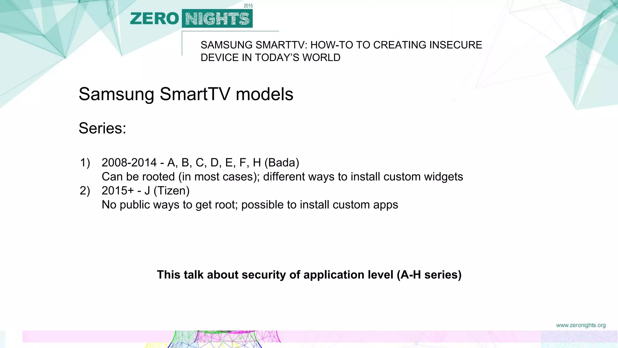 SAMSUNG SMARTTV: HOW-TO TO CREATING INSECURE
DEVICE IN TODAY’S WORLD
Samsung SmartTV models
Series:
1) 2008-2014 - A, B, C, D, E, F, H (Bada)
Can be rooted (in most cases); different ways to install custom widgets
2) 2015+ - J (Tizen)
No public ways to get root; possible to install custom apps
This talk about security of application level (A-H series)
 