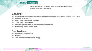 Emulator
● https://www.samsungdforum.com/Devtools/SdkDownload - SDK Emulator (5.1, 2014)
● Ubuntu 12.04.2 LTS
● Linux smarttvemulator 3.2.0-41
● 1 GB RAM / 8 GB HDD
● Stricted system ables to run widgets (limited API)
● Everything works under root
Real hardware
● Different configurations
● Full API
● Two important users - root & app
SAMSUNG SMARTTV: HOW-TO TO CREATING INSECURE
DEVICE IN TODAY’S WORLD
 
