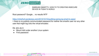 Root password? Google… no results WTF
https://mherfurt.wordpress.com/2014/10/10/auditing-samsung-smart-tv-apps/
> there is no publicly communicated password for neither the smarttv user nor any other
user that might log onto the virtual emulator.
Ok, let’s do it:
● Mount hdd under another Linux system
● Find password
SAMSUNG SMARTTV: HOW-TO TO CREATING INSECURE
DEVICE IN TODAY’S WORLD
 