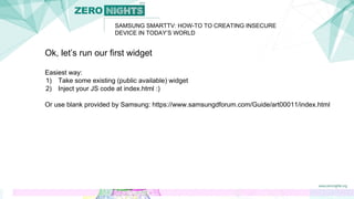Ok, let’s run our first widget
Easiest way:
1) Take some existing (public available) widget
2) Inject your JS code at index.html :)
Or use blank provided by Samsung: https://www.samsungdforum.com/Guide/art00011/index.html
SAMSUNG SMARTTV: HOW-TO TO CREATING INSECURE
DEVICE IN TODAY’S WORLD
 