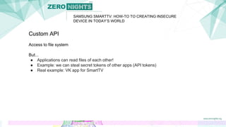 SAMSUNG SMARTTV: HOW-TO TO CREATING INSECURE
DEVICE IN TODAY’S WORLD
Custom API
Access to file system
But...
● Applications can read files of each other!
● Example: we can steal secret tokens of other apps (API tokens)
● Real example: VK app for SmartTV
 