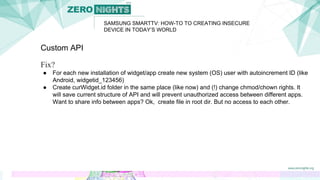SAMSUNG SMARTTV: HOW-TO TO CREATING INSECURE
DEVICE IN TODAY’S WORLD
Custom API
Fix?
● For each new installation of widget/app create new system (OS) user with autoincrement ID (like
Android, widgetid_123456)
● Create curWidget.id folder in the same place (like now) and (!) change chmod/chown rights. It
will save current structure of API and will prevent unauthorized access between different apps.
Want to share info between apps? Ok, create file in root dir. But no access to each other.
 