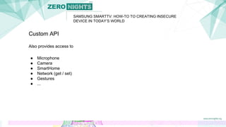 SAMSUNG SMARTTV: HOW-TO TO CREATING INSECURE
DEVICE IN TODAY’S WORLD
Custom API
Also provides access to
● Microphone
● Camera
● SmartHome
● Network (get / set)
● Gestures
● ...
 