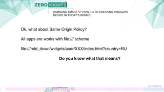 SAMSUNG SMARTTV: HOW-TO TO CREATING INSECURE
DEVICE IN TODAY’S WORLD
Ok, what about Same Origin Policy?
All apps are works with file:/// scheme
file:///mtd_down/widgets/user/XXX/index.html?country=RU
Do you know what that means?
 