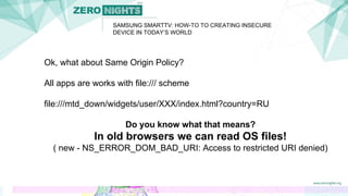 SAMSUNG SMARTTV: HOW-TO TO CREATING INSECURE
DEVICE IN TODAY’S WORLD
Ok, what about Same Origin Policy?
All apps are works with file:/// scheme
file:///mtd_down/widgets/user/XXX/index.html?country=RU
Do you know what that means?
In old browsers we can read OS files!
( new - NS_ERROR_DOM_BAD_URI: Access to restricted URI denied)
 