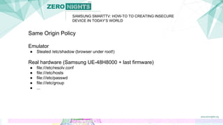 SAMSUNG SMARTTV: HOW-TO TO CREATING INSECURE
DEVICE IN TODAY’S WORLD
Same Origin Policy
Emulator
● Stealed /etc/shadow (browser under root!)
Real hardware (Samsung UE-48H8000 + last firmware)
● file:///etc/resolv.conf
● file:///etc/hosts
● file:///etc/passwd
● file:///etc/group
● ...
 