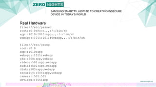 SAMSUNG SMARTTV: HOW-TO TO CREATING INSECURE
DEVICE IN TODAY’S WORLD
Real Hardware
file:///etc/passwd
root::0:0:Root,,,:/:/bin/sh
app::1010:1010:app,,,:/:/bin/sh
webapp::1011:1011:webapp,,,:/:/bin/sh
file:///etc/group
root::0:0
app::1010:app
webapp::1011:webapp
gfx::500:app,webapp
video::501:app,webapp
audio::502:app,webapp
disk::503:app,webapp
security::504:app,webapp
camera::505:505
dtvlogd::506:app
 