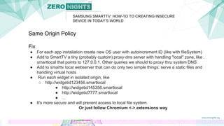 SAMSUNG SMARTTV: HOW-TO TO CREATING INSECURE
DEVICE IN TODAY’S WORLD
Same Origin Policy
Fix
● For each app installation create new OS user with autoincrement ID (like with fileSystem)
● Add to SmartTV a tiny (probably custom) proxy-dns server with handling "local" zone, like .
smartlocal that points to 127.0.0.1. Other queries we should to proxy thru system DNS.
● Add to smarttv local webserver that can do only two simple things: serve a static files and
handling virtual hosts
● Run each widget in isolated origin, like
○ http://widgetid123456.smartlocal
● http://widgetid145356.smartlocal
● http://widgetid7777.smartlocal
● ...
● It's more secure and will prevent access to local file system.
Or just follow Chromium <-> extensions way
 