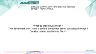 SAMSUNG SMARTTV: HOW-TO TO CREATING INSECURE
DEVICE IN TODAY’S WORLD
What do these bugs mean?
That developers don’t have a secure storage for secret data (localStorage /
Cookies can be stealed due file:///)
 