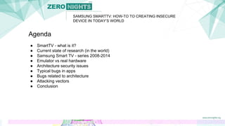 SAMSUNG SMARTTV: HOW-TO TO CREATING INSECURE
DEVICE IN TODAY’S WORLD
Agenda
● SmartTV - what is it?
● Current state of research (in the world)
● Samsung Smart TV - series 2008-2014
● Emulator vs real hardware
● Architecture security issues
● Typical bugs in apps
● Bugs related to architecture
● Attacking vectors
● Conclusion
 