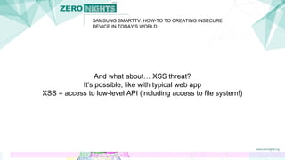 SAMSUNG SMARTTV: HOW-TO TO CREATING INSECURE
DEVICE IN TODAY’S WORLD
And what about… XSS threat?
It’s possible, like with typical web app
XSS = access to low-level API (including access to file system!)
 