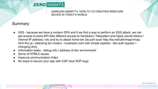 SAMSUNG SMARTTV: HOW-TO TO CREATING INSECURE
DEVICE IN TODAY’S WORLD
Summary
● XSS - because we have a modern SPA and if we find a way to perform an XSS attack, we can
get access to extra API (like different access to hardware) / filesystem and hijack secret tokens /
internal IP address / etc and try to attack home lan (do port scan http://ba.net/util/nmap/nmap.
html thru js / attacking lan routers - routerpwn.com with simple exploits - like auth bypass +
changing dns);
● Information leaks - debug info / address of dev environment
● Some of HTML5 issues
● Insecure communication (http)
● No ways to secure your app with CSP (due SOP bug)
 
