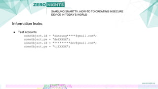 SAMSUNG SMARTTV: HOW-TO TO CREATING INSECURE
DEVICE IN TODAY’S WORLD
Information leaks
● Test accounts
someObject.id = "samsung*****@gmail.com";
someObject.pw = "deXXXXX";
someObject.id = "*********dev@gmail.com";
someObject.pw = "tjXXXXX";
 