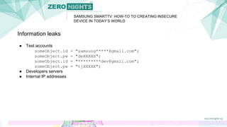 SAMSUNG SMARTTV: HOW-TO TO CREATING INSECURE
DEVICE IN TODAY’S WORLD
Information leaks
● Test accounts
someObject.id = "samsung*****@gmail.com";
someObject.pw = "deXXXXX";
someObject.id = "*********dev@gmail.com";
someObject.pw = "tjXXXXX";
● Developers servers
● Internal IP addresses
 