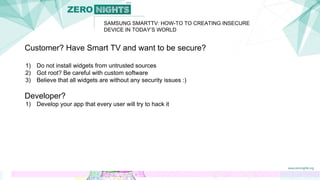 SAMSUNG SMARTTV: HOW-TO TO CREATING INSECURE
DEVICE IN TODAY’S WORLD
Customer? Have Smart TV and want to be secure?
1) Do not install widgets from untrusted sources
2) Got root? Be careful with custom software
3) Believe that all widgets are without any security issues :)
Developer?
1) Develop your app that every user will try to hack it
 
