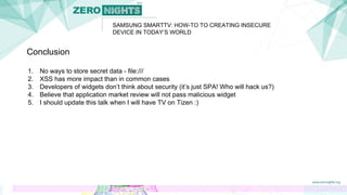 SAMSUNG SMARTTV: HOW-TO TO CREATING INSECURE
DEVICE IN TODAY’S WORLD
Conclusion
1. No ways to store secret data - file:///
2. XSS has more impact than in common cases
3. Developers of widgets don’t think about security (it’s just SPA! Who will hack us?)
4. Believe that application market review will not pass malicious widget
5. I should update this talk when I will have TV on Tizen :)
 