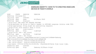 SAMSUNG SMARTTV: HOW-TO TO CREATING INSECURE
DEVICE IN TODAY’S WORLD
PORT STATE SERVICE VERSION
6000/tcp filtered X11
7011/tcp open unknown
7676/tcp open upnp AllShare UPnP
8000/tcp open http-alt
|_http-cors: GET POST PUT DELETE OPTIONS
|_http-methods: No Allow or Public header in OPTIONS response (status code 500)
|_http-open-proxy: Proxy might be redirecting requests
|_http-title: Site doesn't have a title.
8001/tcp open vcom-tunnel?
8080/tcp open http lighttpd
|_http-title: 404 - Not Found
8443/tcp open ssl/http lighttpd
|_http-title: 404 - Not Found
| ssl-cert: Subject: commonName=server1/organizationName=Samsung
SERI/stateOrProvinceName=Surrey/countryName=GB
| Not valid before: 1970-01-01T00:00:00+00:00
|_Not valid after: 2030-01-01T00:00:00+00:00
|_ssl-date: 1970-01-01T04:53:33+00:00; -45y326d13h57m14s from local time.
15500/tcp open unknown
52345/tcp open http Samsung AllShare httpd
 