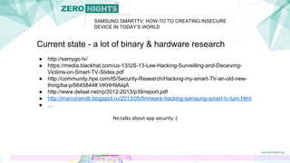 SAMSUNG SMARTTV: HOW-TO TO CREATING INSECURE
DEVICE IN TODAY’S WORLD
Current state - a lot of binary & hardware research
● http://samygo.tv/
● https://media.blackhat.com/us-13/US-13-Lee-Hacking-Surveilling-and-Deceiving-
Victims-on-Smart-TV-Slides.pdf
● http://community.hpe.com/t5/Security-Research/Hacking-my-smart-TV-an-old-new-
thing/ba-p/6645844#.VKHH9AIqA
● http://www.delaat.net/rp/2012-2013/p39/report.pdf
● http://marcoramilli.blogspot.ru/2013/05/firmware-hacking-samsung-smart-tv-turn.html
● …
No talks about app security :(
 