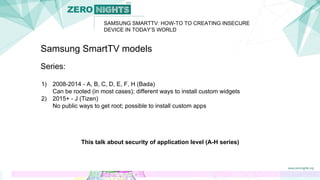 SAMSUNG SMARTTV: HOW-TO TO CREATING INSECURE
DEVICE IN TODAY’S WORLD
Samsung SmartTV models
Series:
1) 2008-2014 - A, B, C, D, E, F, H (Bada)
Can be rooted (in most cases); different ways to install custom widgets
2) 2015+ - J (Tizen)
No public ways to get root; possible to install custom apps
This talk about security of application level (A-H series)
 