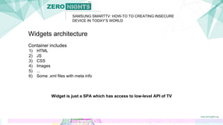 Widgets architecture
Container includes
1) HTML
2) JS
3) CSS
4) Images
5) ...
6) Some .xml files with meta info
Widget is just a SPA which has access to low-level API of TV
SAMSUNG SMARTTV: HOW-TO TO CREATING INSECURE
DEVICE IN TODAY’S WORLD
 