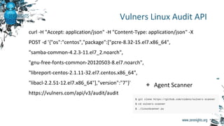 Vulners Linux Audit API
curl -H "Accept: application/json" -H "Content-Type: application/json" -X
POST -d '{"os":"centos","package":["pcre-8.32-15.el7.x86_64",
"samba-common-4.2.3-11.el7_2.noarch",
"gnu-free-fonts-common-20120503-8.el7.noarch",
"libreport-centos-2.1.11-32.el7.centos.x86_64",
"libacl-2.2.51-12.el7.x86_64"],"version":"7"}'
https://vulners.com/api/v3/audit/audit
+ Agent Scanner
 