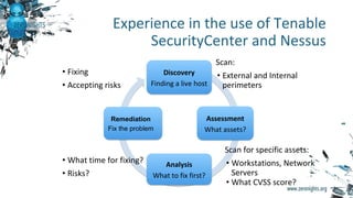 Experience in the use of Tenable
SecurityCenter and Nessus
Discovery
Finding a live host
Assessment
What assets?
Analysis
What to fix first?
Remediation
Fix the problem
• What time for fixing?
• Risks?
Scan:
• External and Internal
perimeters
Scan for specific assets:
• Workstations, Network
Servers
• What CVSS score?
• Fixing
• Accepting risks
 